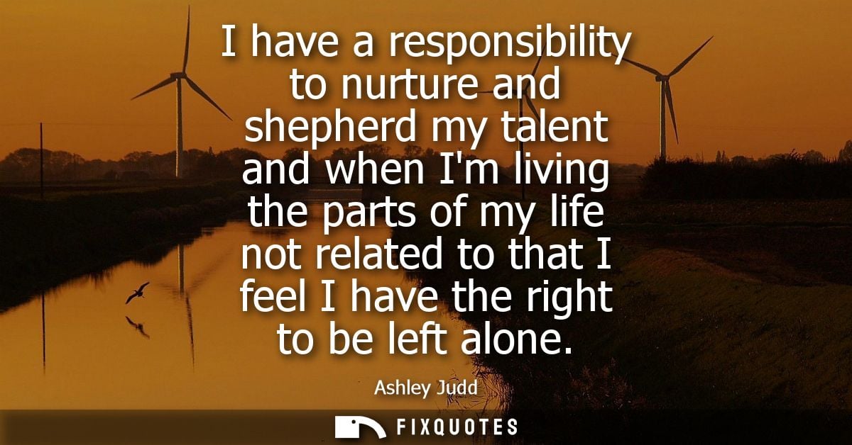 I have a responsibility to nurture and shepherd my talent and when Im living the parts of my life not related to that I 