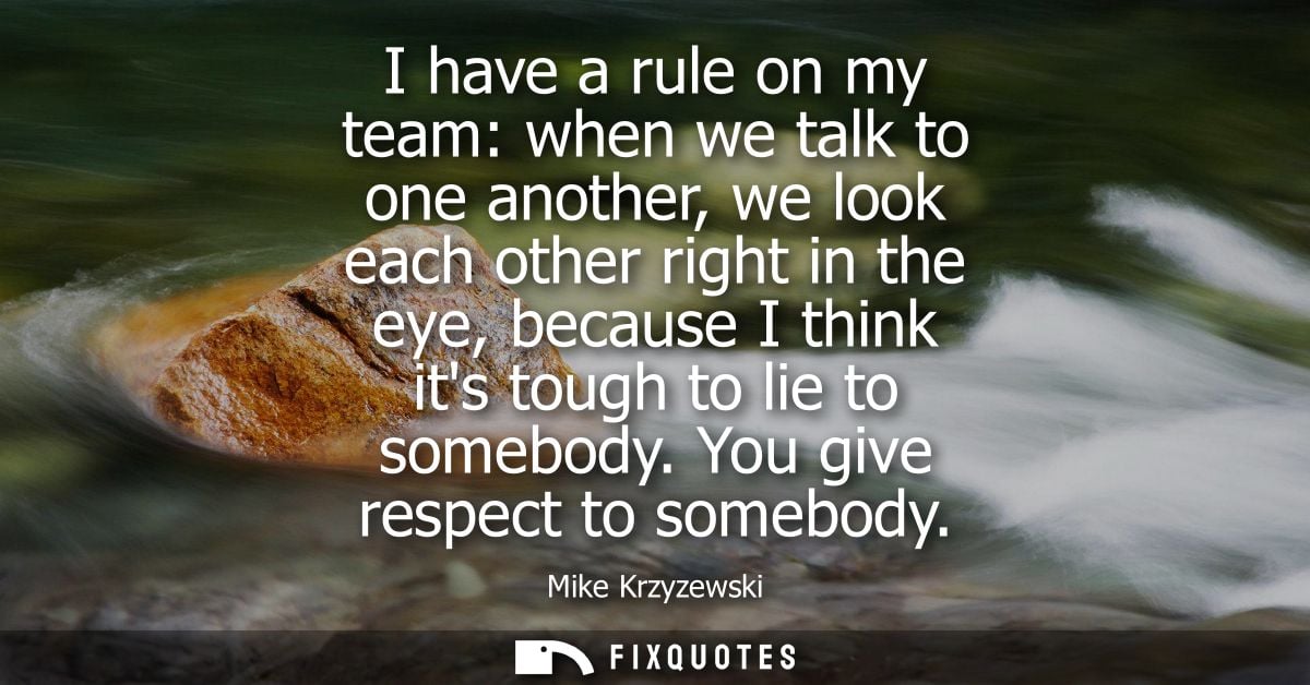 I have a rule on my team: when we talk to one another, we look each other right in the eye, because I think its tough to