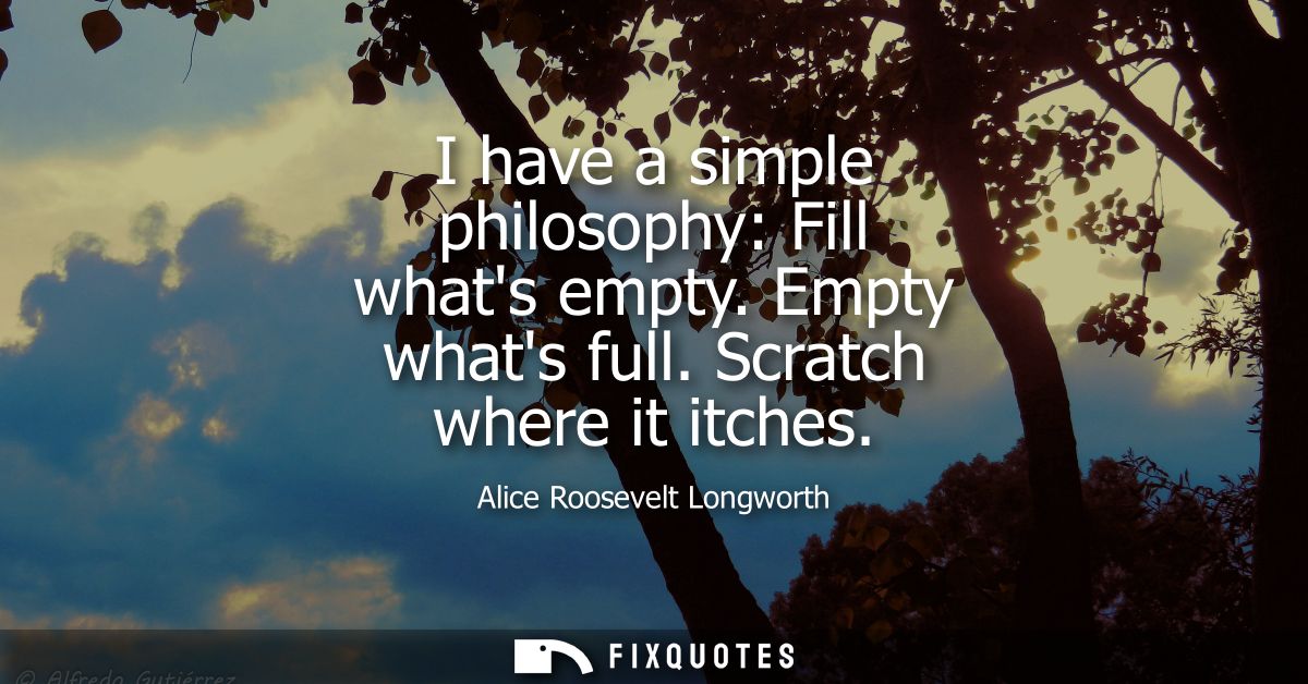 I have a simple philosophy: Fill whats empty. Empty whats full. Scratch where it itches