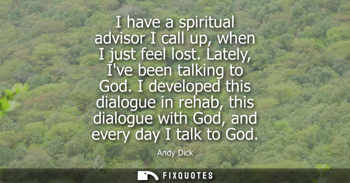 I have a spiritual advisor I call up, when I just feel lost. Lately, Ive been talking to God. I developed this dialogue 