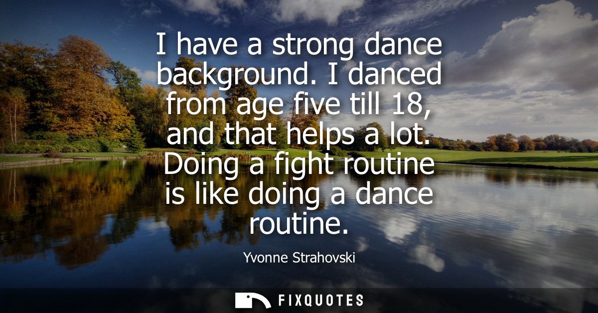 I have a strong dance background. I danced from age five till 18, and that helps a lot. Doing a fight routine is like do