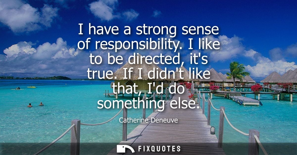 I have a strong sense of responsibility. I like to be directed, its true. If I didnt like that, Id do something else