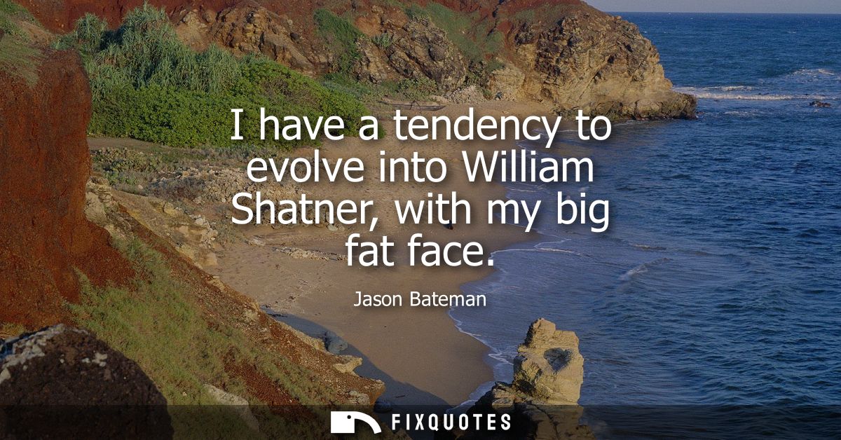 I have a tendency to evolve into William Shatner, with my big fat face