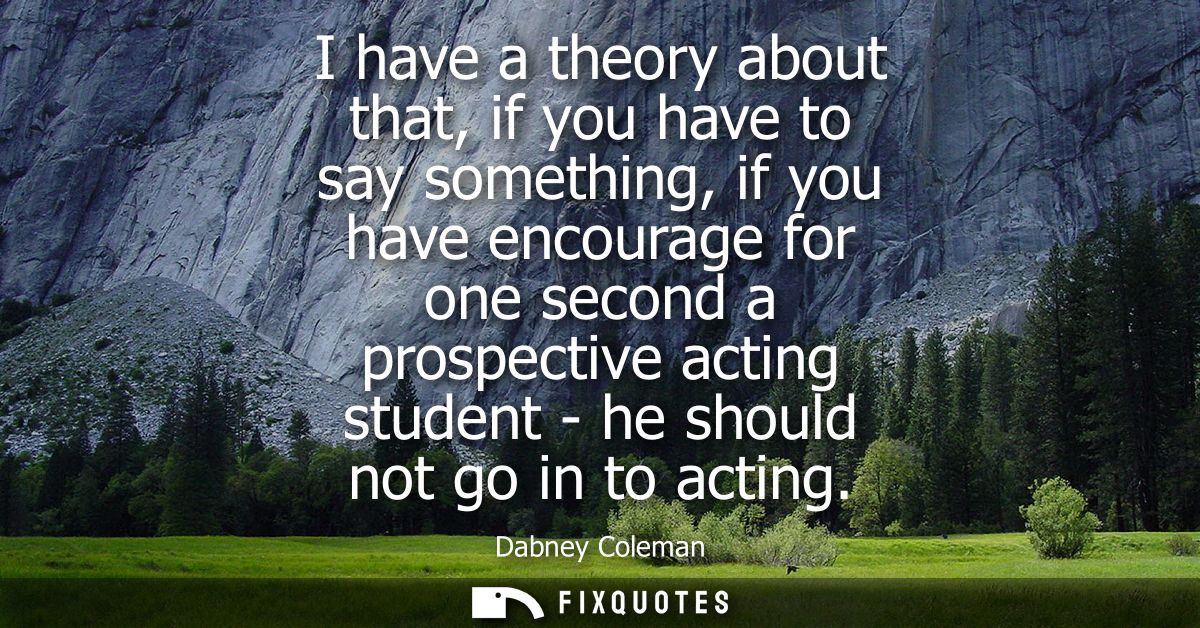 I have a theory about that, if you have to say something, if you have encourage for one second a prospective acting stud