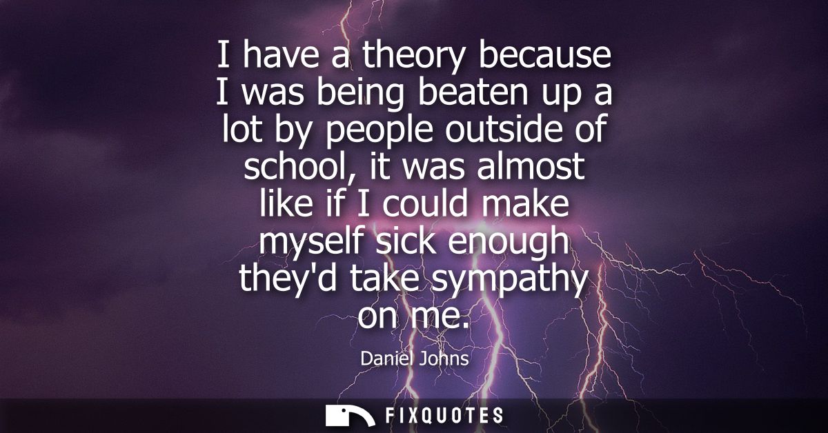 I have a theory because I was being beaten up a lot by people outside of school, it was almost like if I could make myse