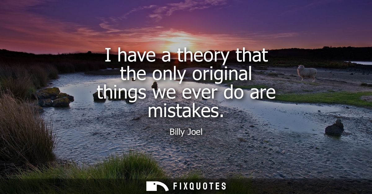 I have a theory that the only original things we ever do are mistakes