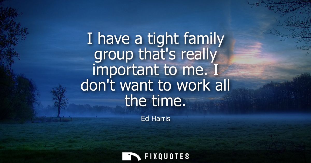 I have a tight family group thats really important to me. I dont want to work all the time