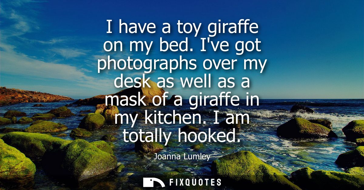 I have a toy giraffe on my bed. Ive got photographs over my desk as well as a mask of a giraffe in my kitchen. I am tota