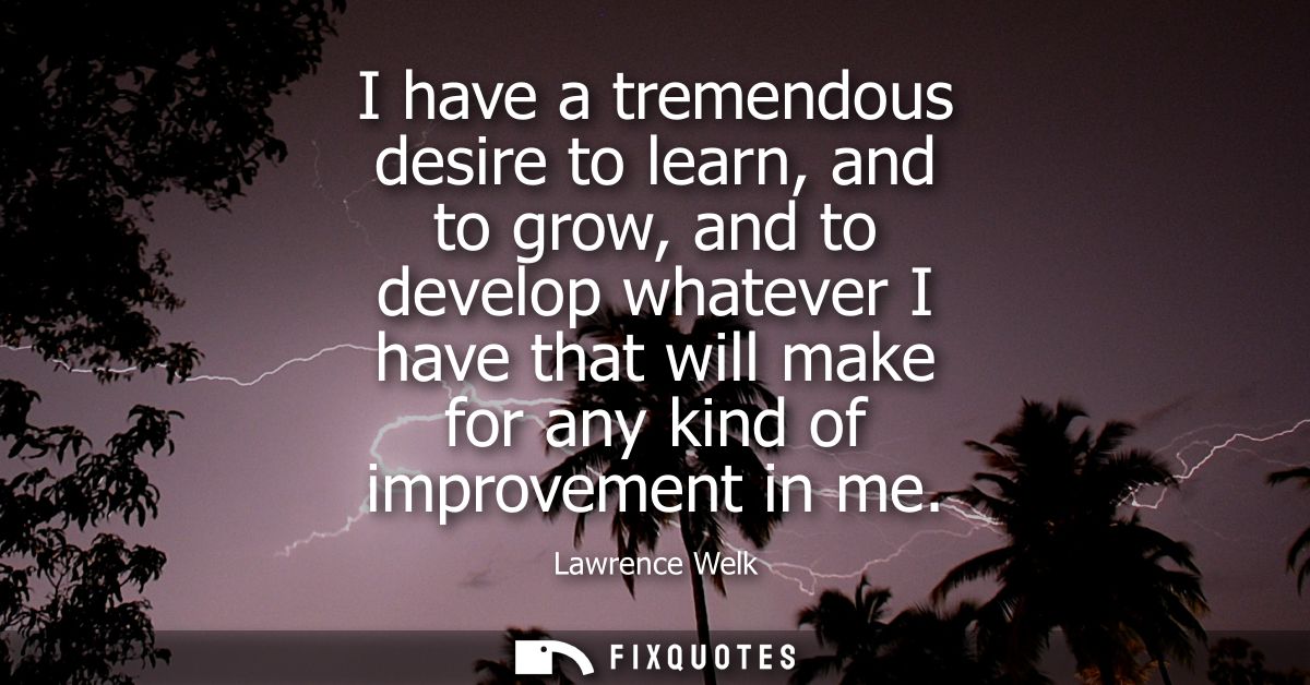 I have a tremendous desire to learn, and to grow, and to develop whatever I have that will make for any kind of improvem