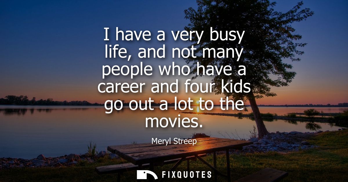I have a very busy life, and not many people who have a career and four kids go out a lot to the movies