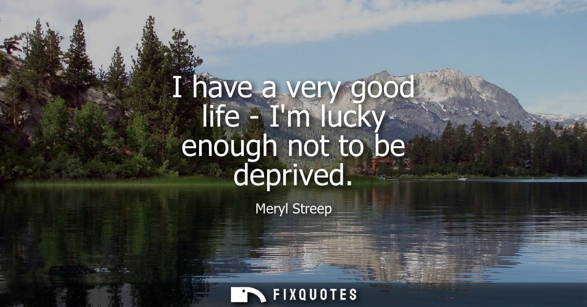 I have a very good life - Im lucky enough not to be deprived