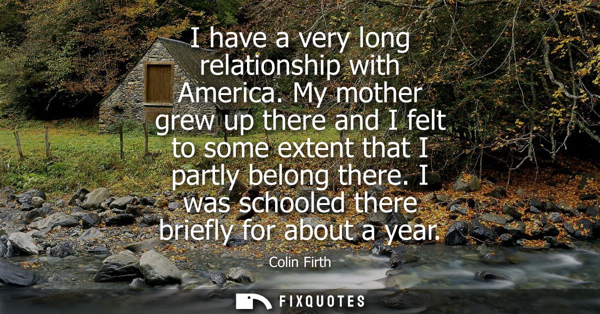 I have a very long relationship with America. My mother grew up there and I felt to some extent that I partly belong the