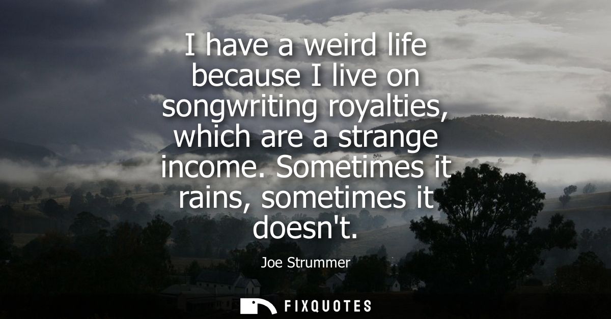 I have a weird life because I live on songwriting royalties, which are a strange income. Sometimes it rains, sometimes i