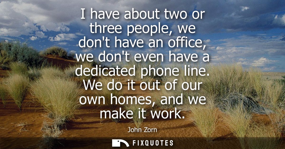 I have about two or three people, we dont have an office, we dont even have a dedicated phone line. We do it out of our 