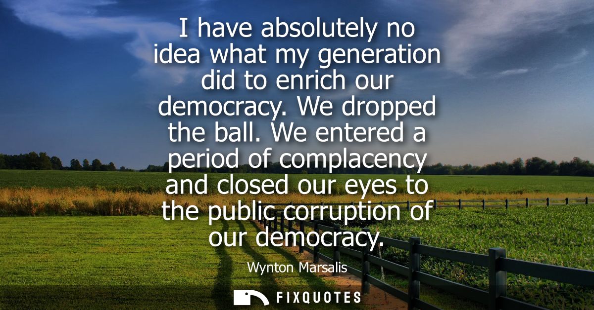 I have absolutely no idea what my generation did to enrich our democracy. We dropped the ball. We entered a period of co