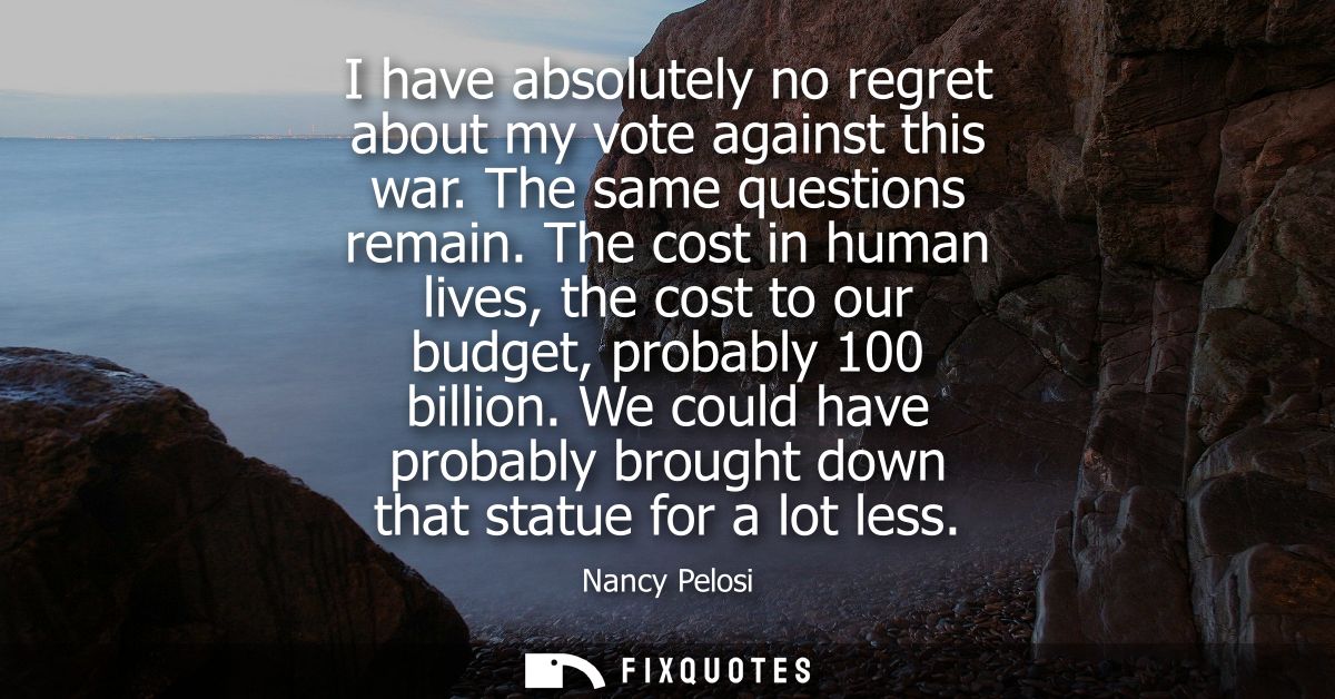 I have absolutely no regret about my vote against this war. The same questions remain. The cost in human lives, the cost