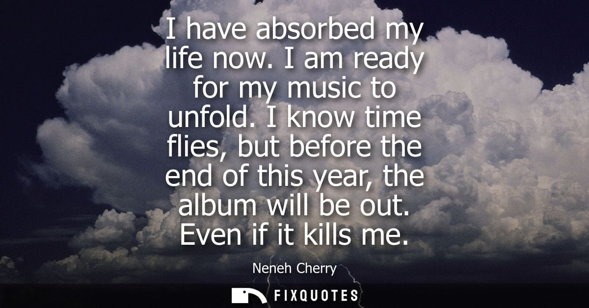 I have absorbed my life now. I am ready for my music to unfold. I know time flies, but before the end of this year, the 