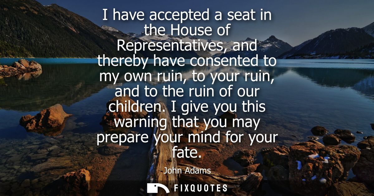 I have accepted a seat in the House of Representatives, and thereby have consented to my own ruin, to your ruin, and to 