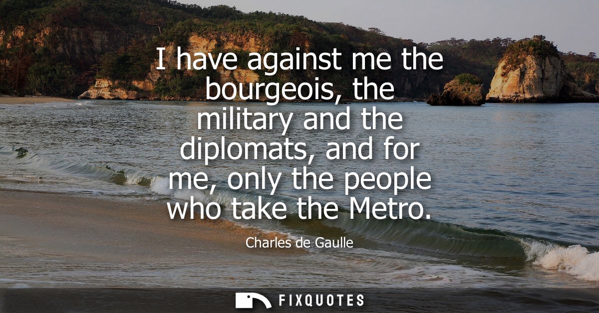 I have against me the bourgeois, the military and the diplomats, and for me, only the people who take the Metro