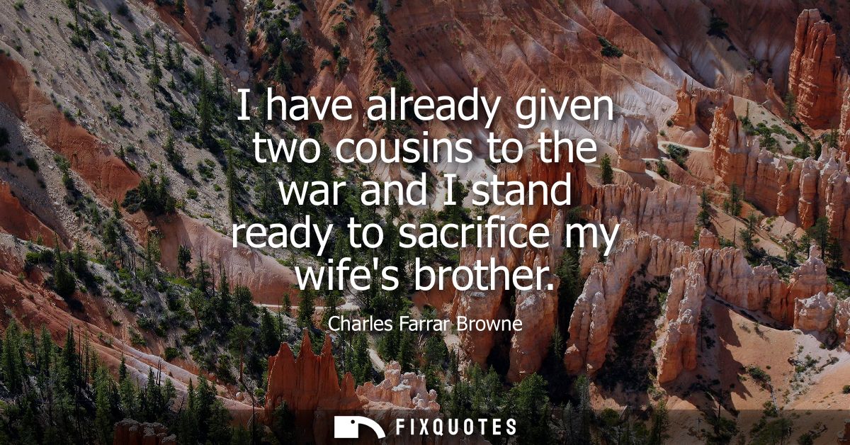 I have already given two cousins to the war and I stand ready to sacrifice my wifes brother