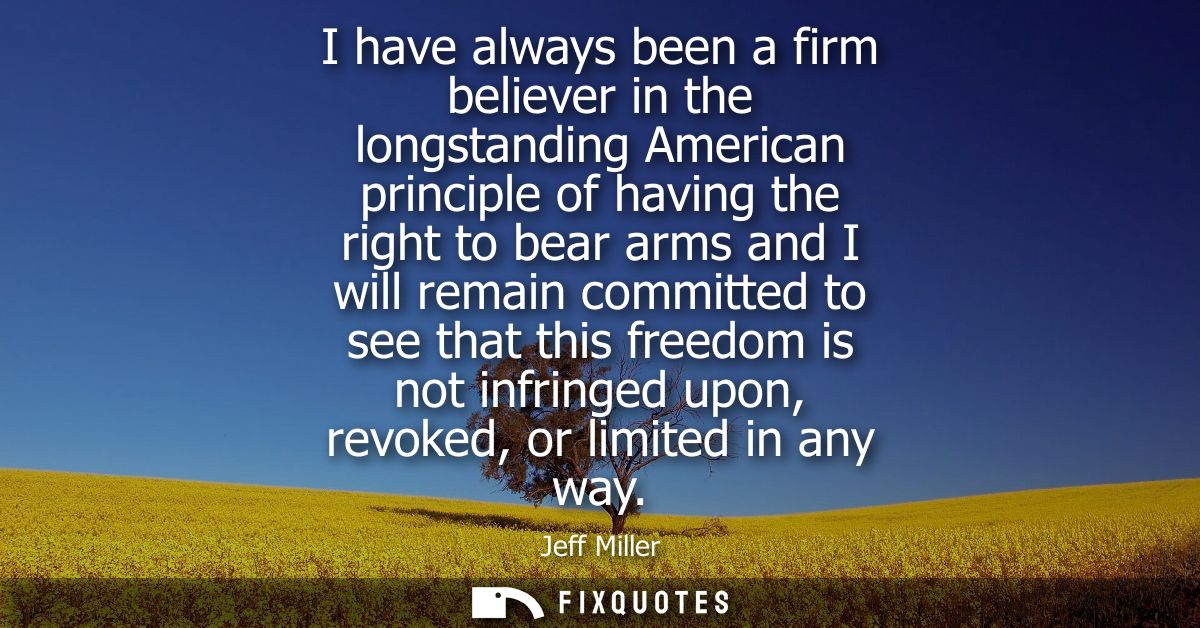 I have always been a firm believer in the longstanding American principle of having the right to bear arms and I will re