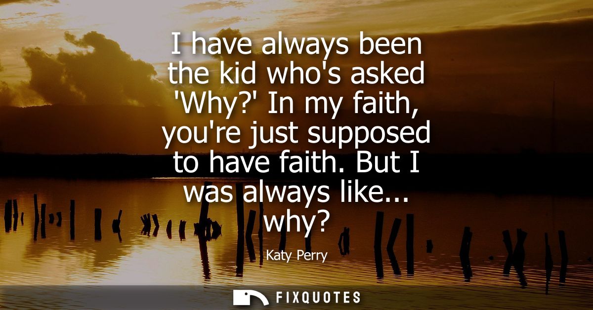 I have always been the kid whos asked Why? In my faith, youre just supposed to have faith. But I was always like... why?