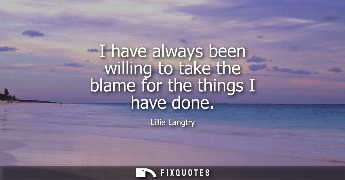 I have always been willing to take the blame for the things I have done