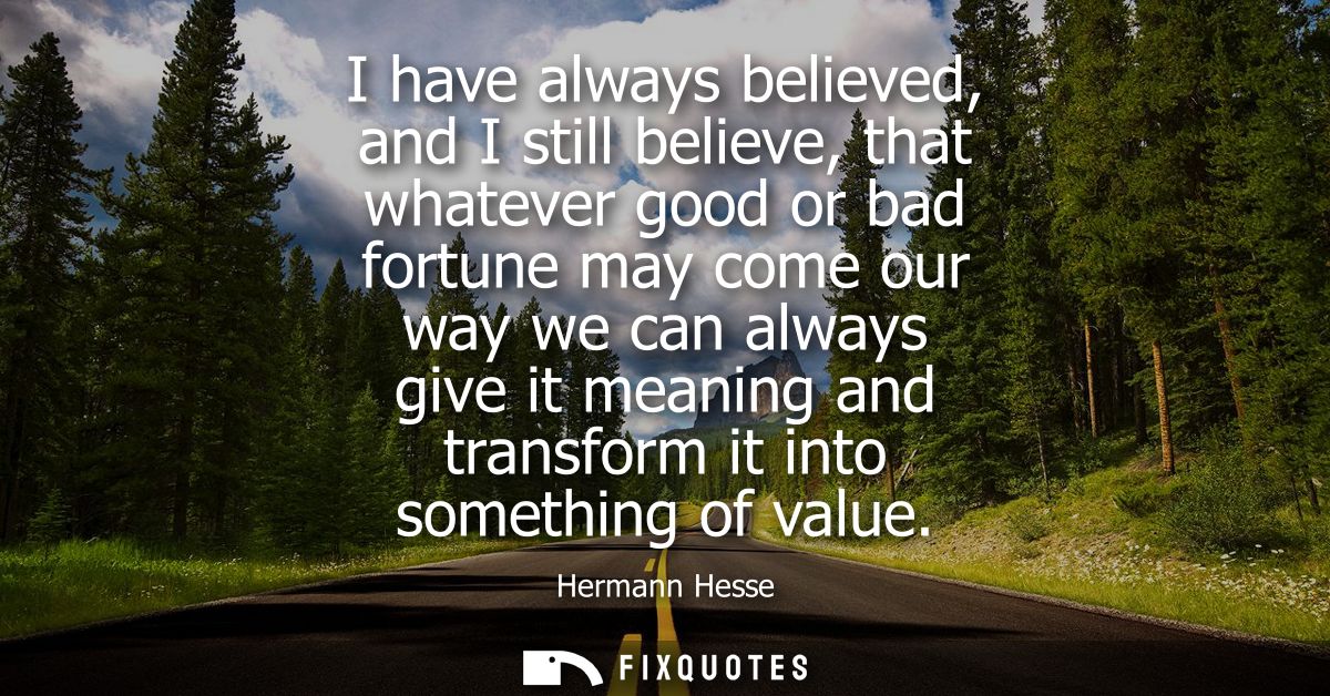 I have always believed, and I still believe, that whatever good or bad fortune may come our way we can always give it me