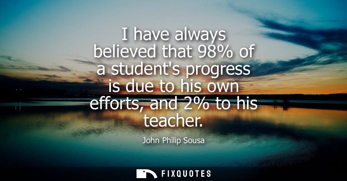 I have always believed that 98% of a students progress is due to his own efforts, and 2% to his teacher