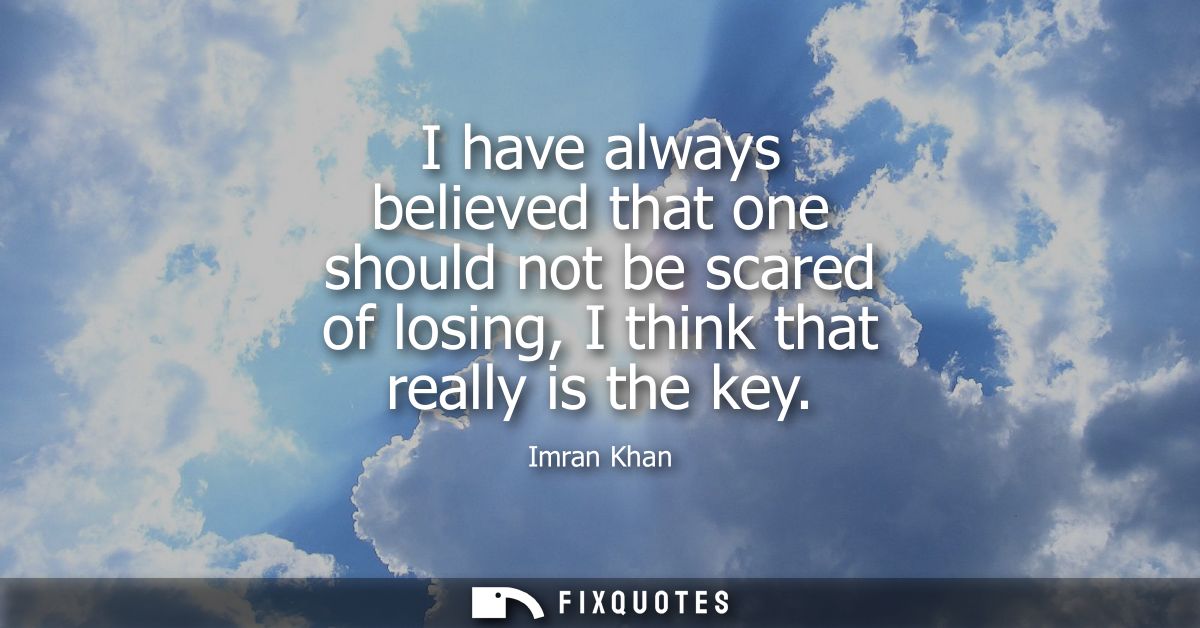 I have always believed that one should not be scared of losing, I think that really is the key