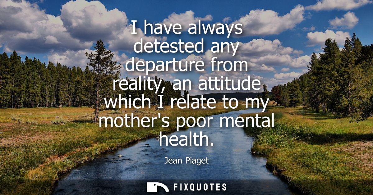 I have always detested any departure from reality, an attitude which I relate to my mothers poor mental health
