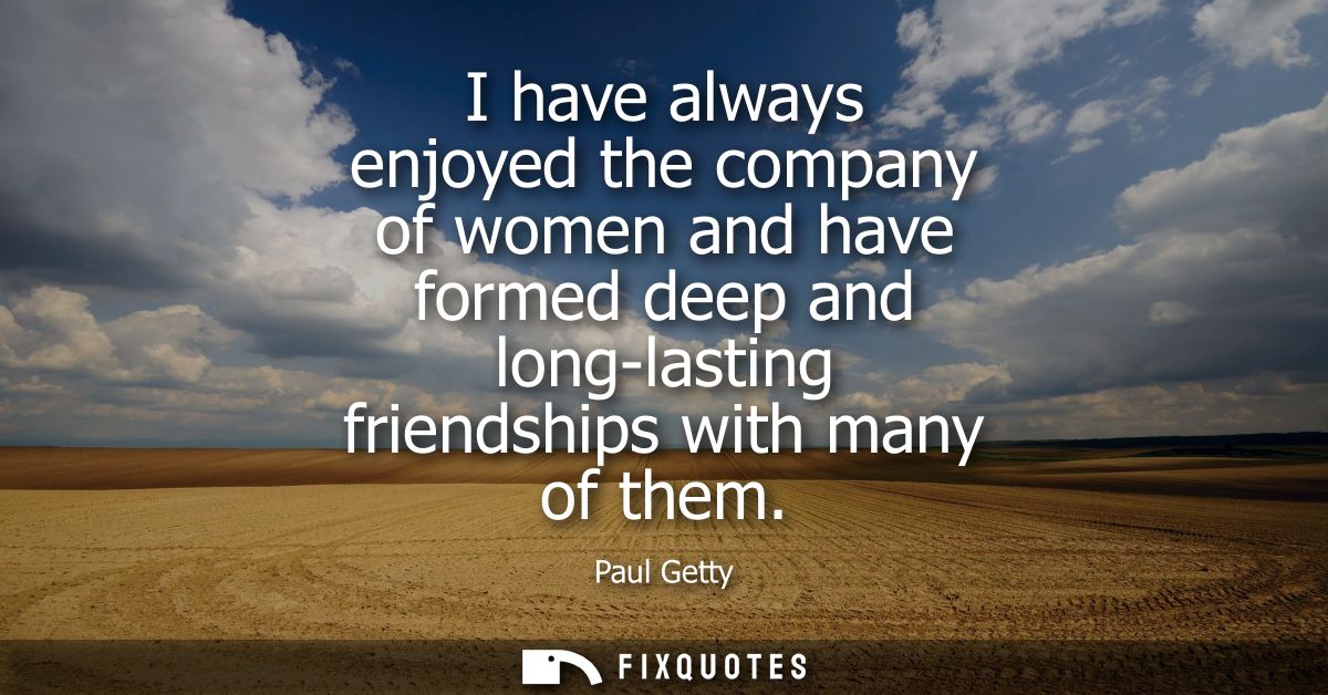 I have always enjoyed the company of women and have formed deep and long-lasting friendships with many of them