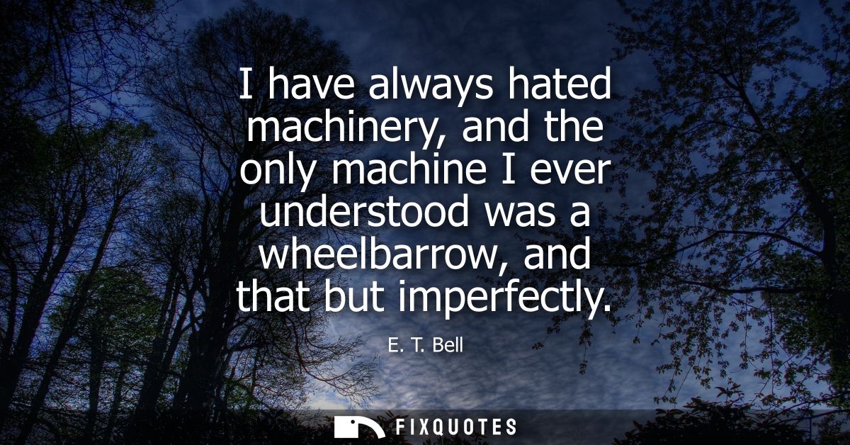 I have always hated machinery, and the only machine I ever understood was a wheelbarrow, and that but imperfectly