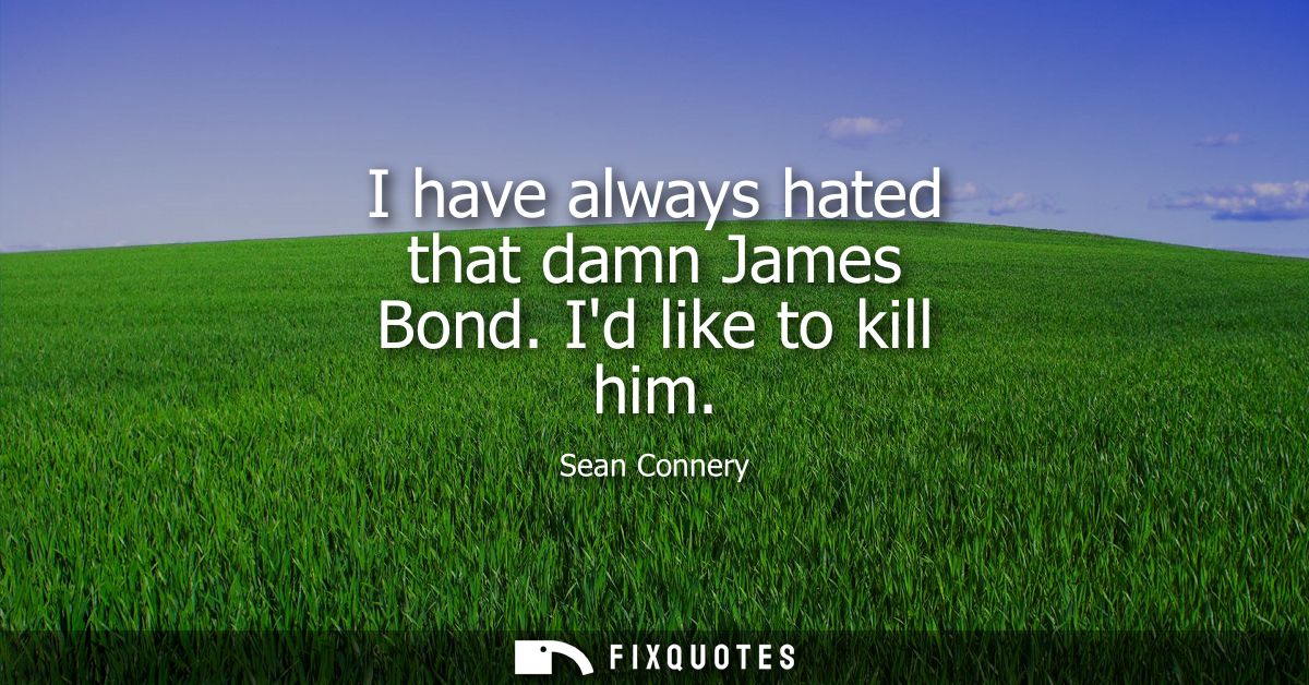 I have always hated that damn James Bond. Id like to kill him