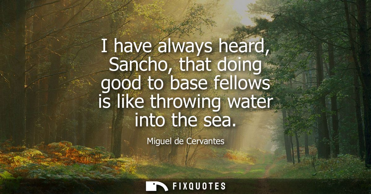 I have always heard, Sancho, that doing good to base fellows is like throwing water into the sea