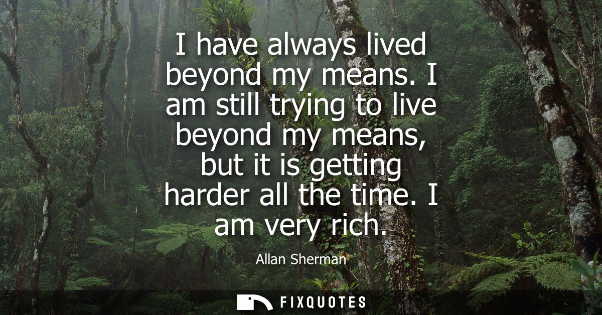 I have always lived beyond my means. I am still trying to live beyond my means, but it is getting harder all the time. I