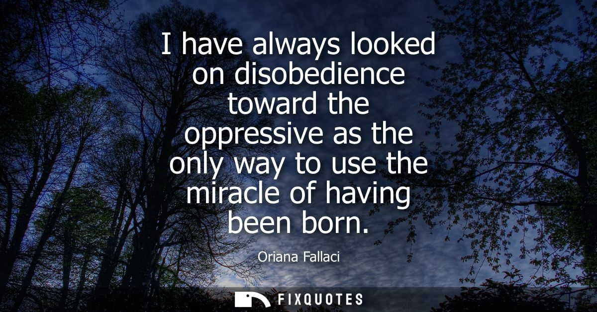 I have always looked on disobedience toward the oppressive as the only way to use the miracle of having been born