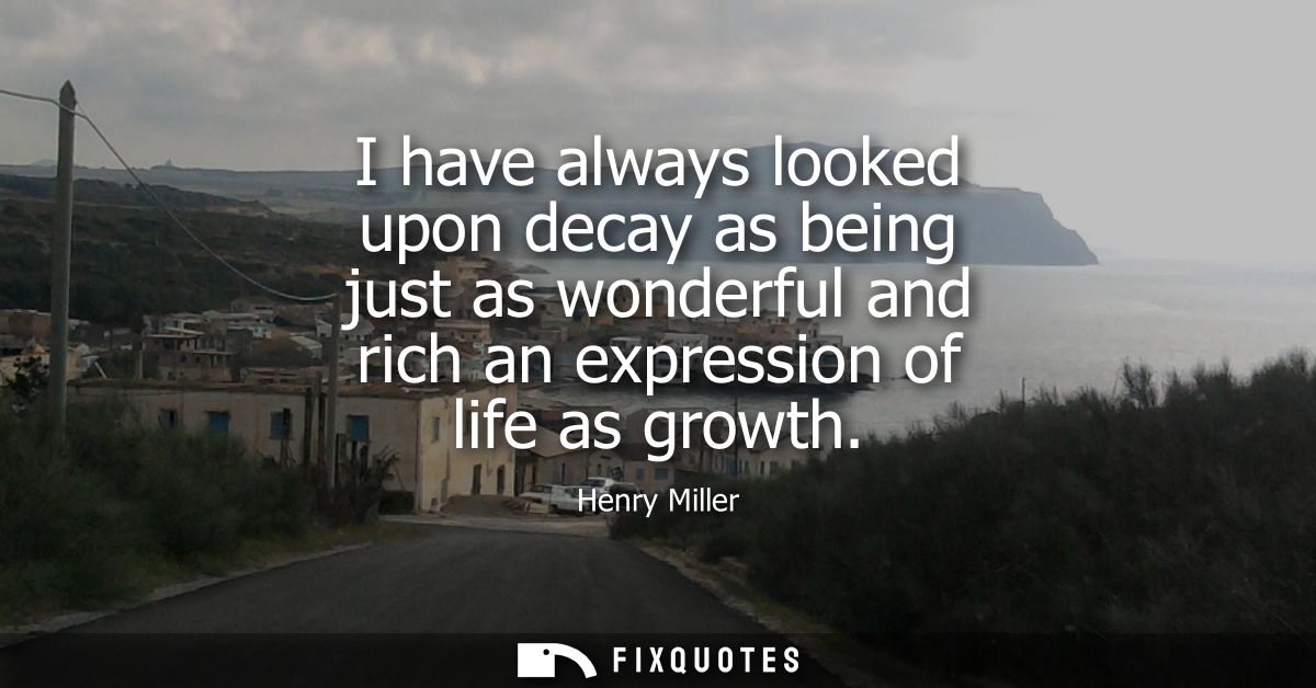 I have always looked upon decay as being just as wonderful and rich an expression of life as growth