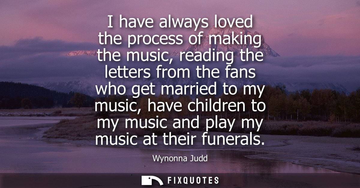 I have always loved the process of making the music, reading the letters from the fans who get married to my music, have