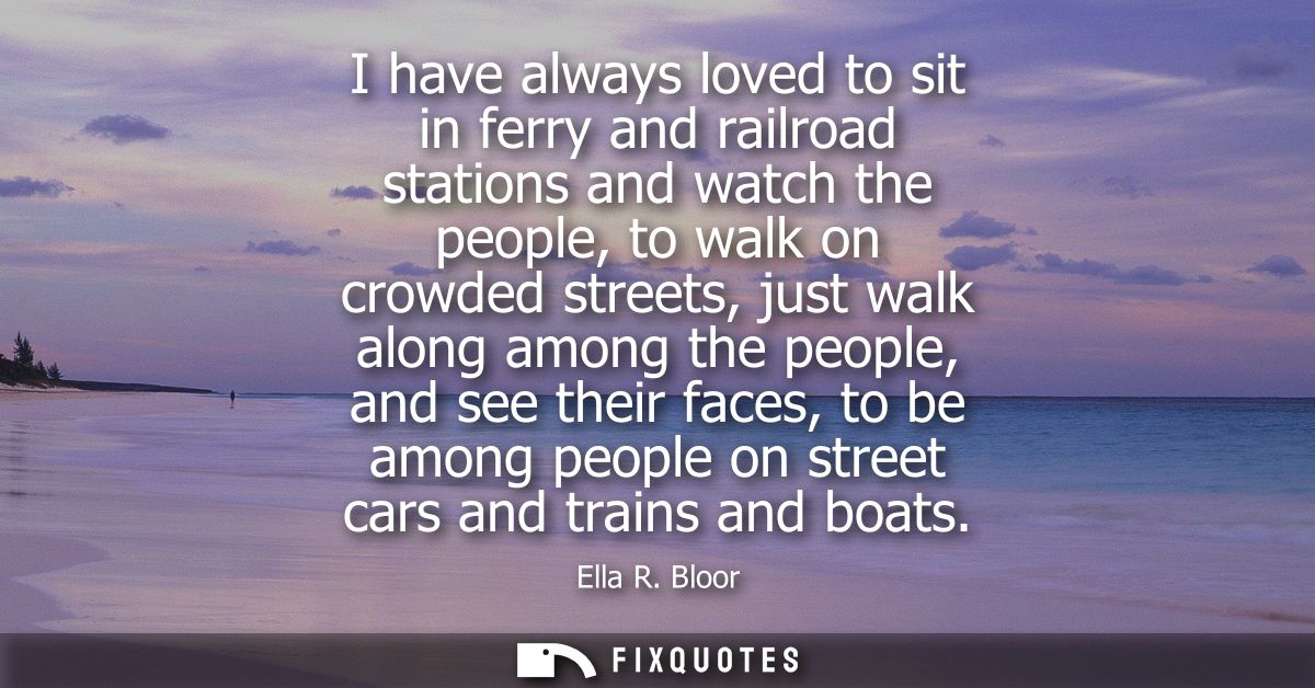 I have always loved to sit in ferry and railroad stations and watch the people, to walk on crowded streets, just walk al