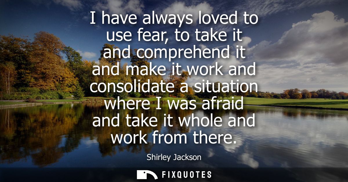 I have always loved to use fear, to take it and comprehend it and make it work and consolidate a situation where I was a