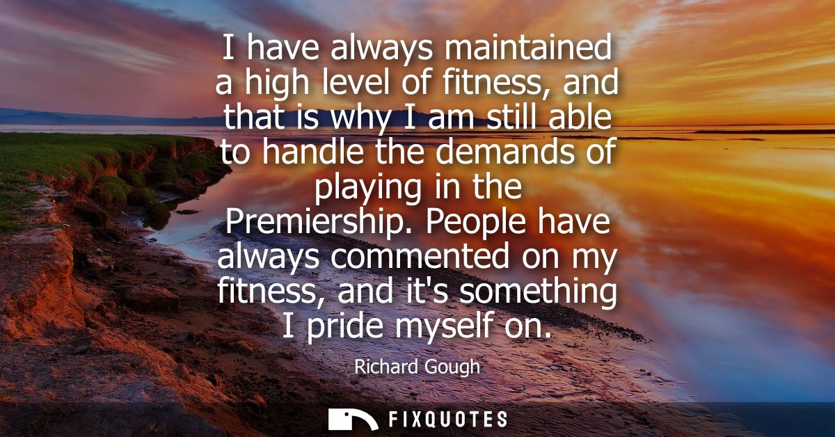 I have always maintained a high level of fitness, and that is why I am still able to handle the demands of playing in th