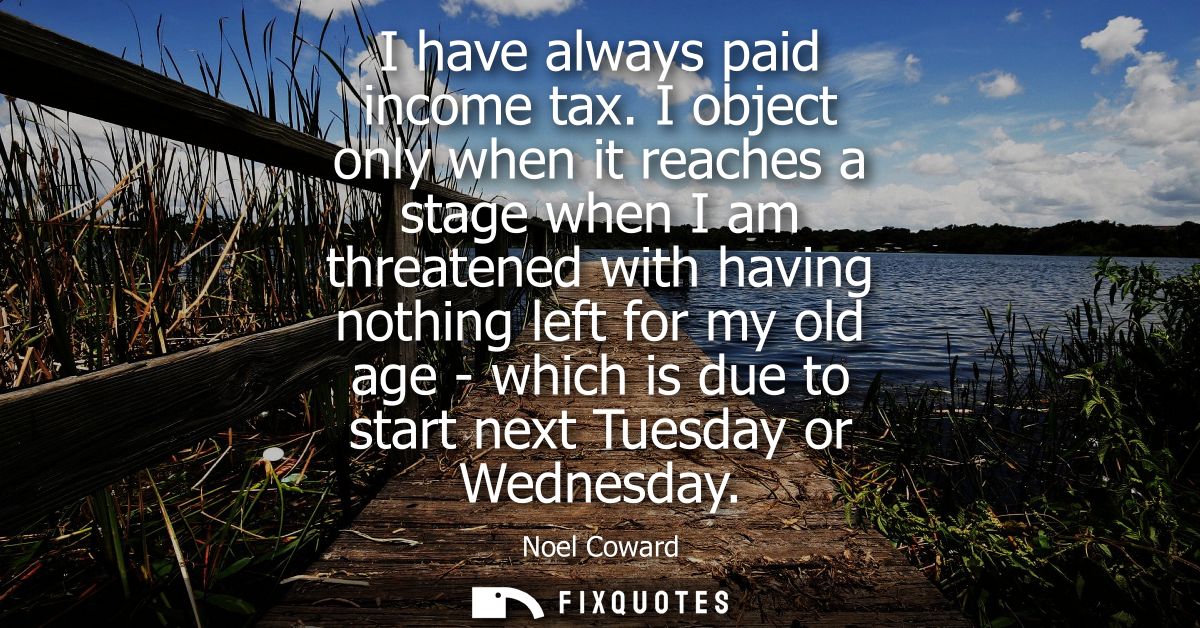 I have always paid income tax. I object only when it reaches a stage when I am threatened with having nothing left for m