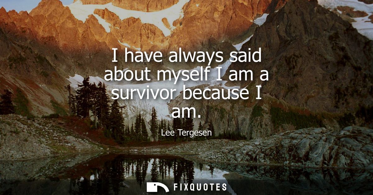 I have always said about myself I am a survivor because I am