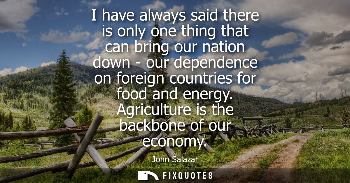 I have always said there is only one thing that can bring our nation down - our dependence on foreign countries for food