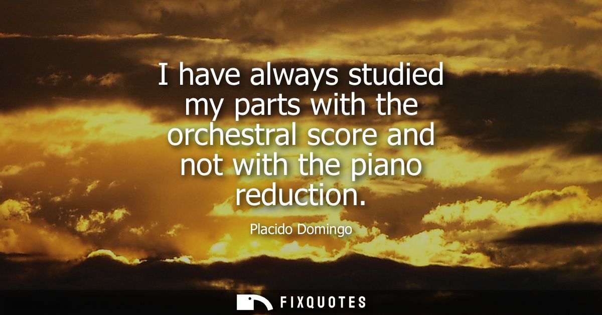 I have always studied my parts with the orchestral score and not with the piano reduction