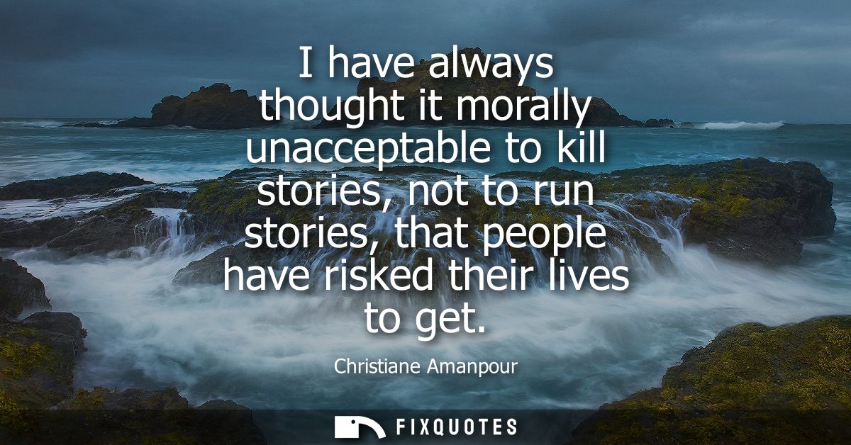I have always thought it morally unacceptable to kill stories, not to run stories, that people have risked their lives t