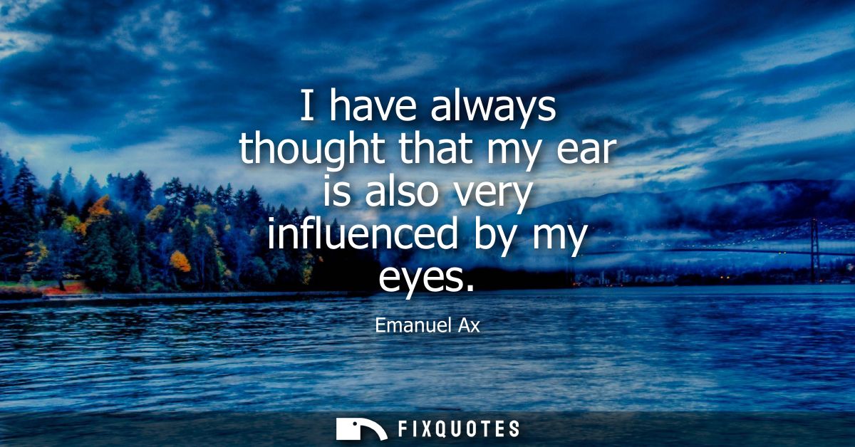 I have always thought that my ear is also very influenced by my eyes