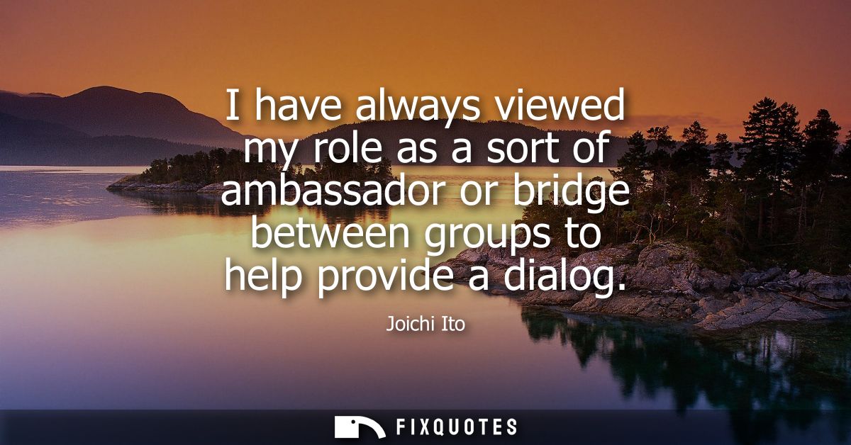 I have always viewed my role as a sort of ambassador or bridge between groups to help provide a dialog