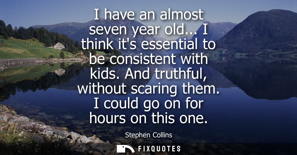 I have an almost seven year old... I think its essential to be consistent with kids. And truthful, without scaring them.